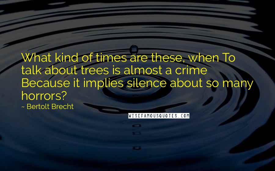 Bertolt Brecht Quotes: What kind of times are these, when To talk about trees is almost a crime Because it implies silence about so many horrors?