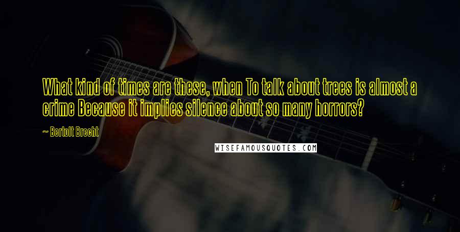 Bertolt Brecht Quotes: What kind of times are these, when To talk about trees is almost a crime Because it implies silence about so many horrors?