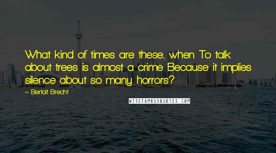 Bertolt Brecht Quotes: What kind of times are these, when To talk about trees is almost a crime Because it implies silence about so many horrors?