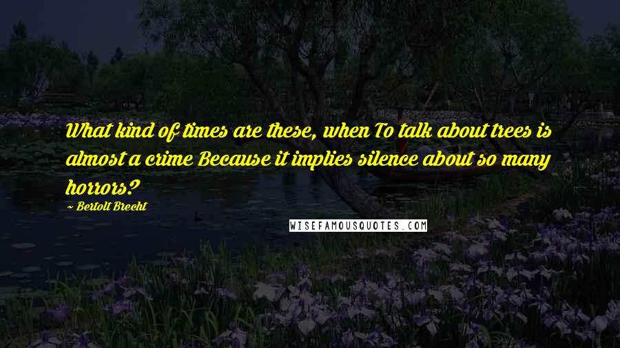 Bertolt Brecht Quotes: What kind of times are these, when To talk about trees is almost a crime Because it implies silence about so many horrors?