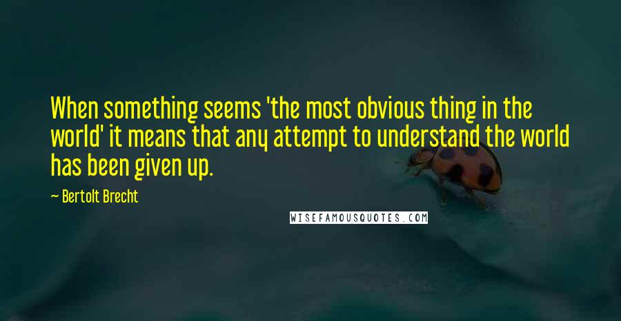 Bertolt Brecht Quotes: When something seems 'the most obvious thing in the world' it means that any attempt to understand the world has been given up.