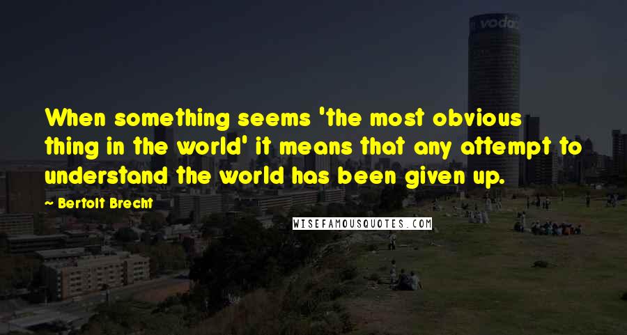 Bertolt Brecht Quotes: When something seems 'the most obvious thing in the world' it means that any attempt to understand the world has been given up.