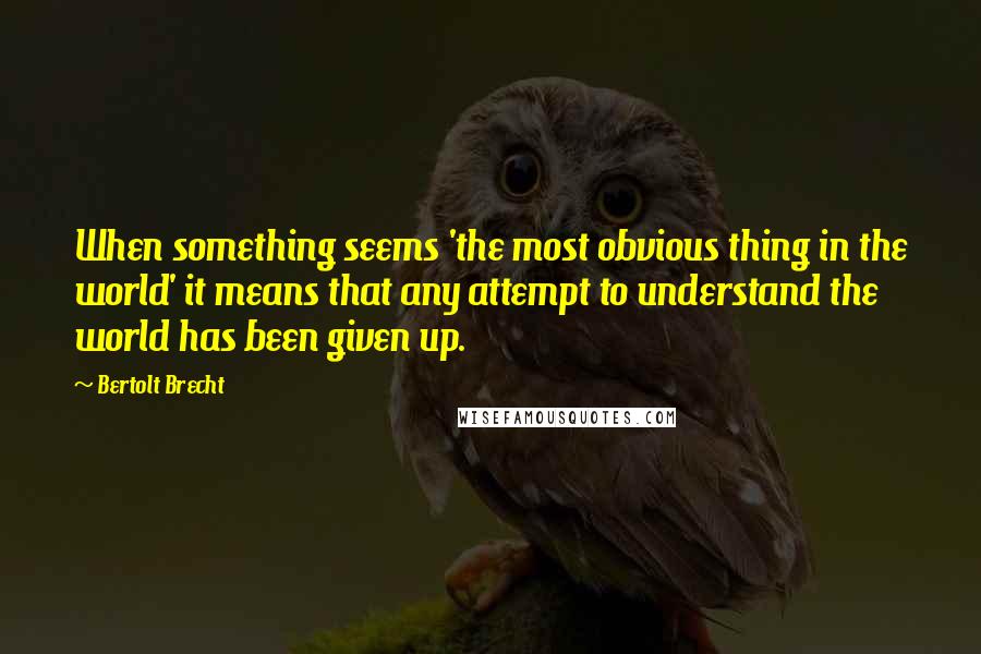 Bertolt Brecht Quotes: When something seems 'the most obvious thing in the world' it means that any attempt to understand the world has been given up.