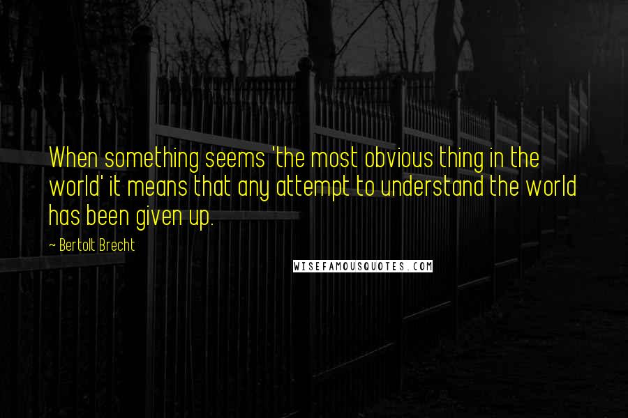 Bertolt Brecht Quotes: When something seems 'the most obvious thing in the world' it means that any attempt to understand the world has been given up.