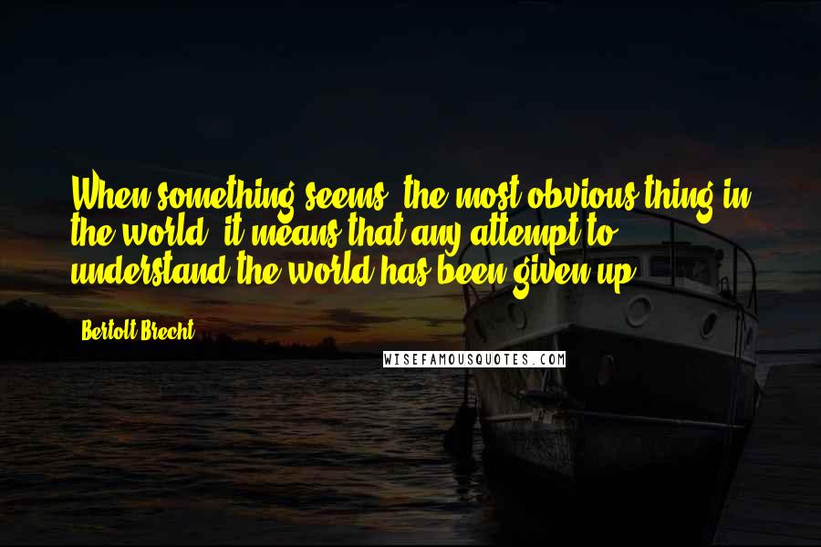 Bertolt Brecht Quotes: When something seems 'the most obvious thing in the world' it means that any attempt to understand the world has been given up.