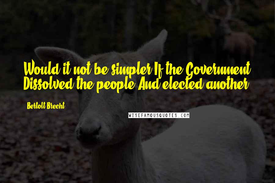 Bertolt Brecht Quotes: Would it not be simpler If the Government Dissolved the people And elected another?