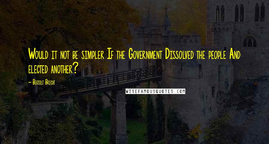 Bertolt Brecht Quotes: Would it not be simpler If the Government Dissolved the people And elected another?