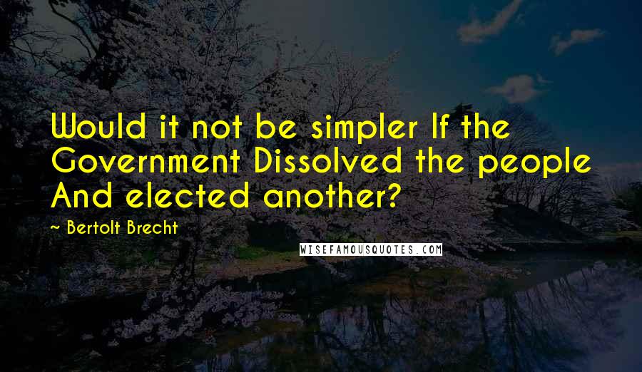 Bertolt Brecht Quotes: Would it not be simpler If the Government Dissolved the people And elected another?