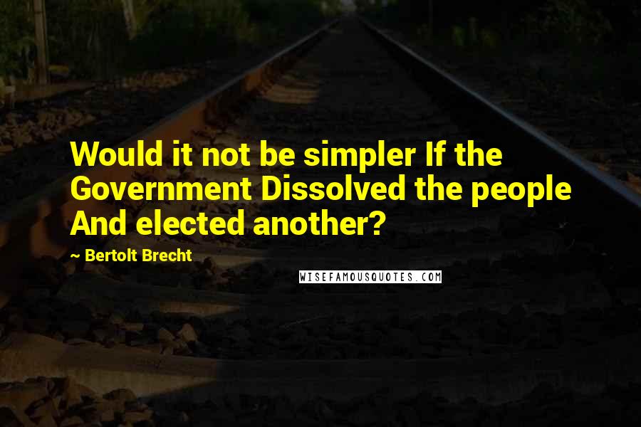 Bertolt Brecht Quotes: Would it not be simpler If the Government Dissolved the people And elected another?