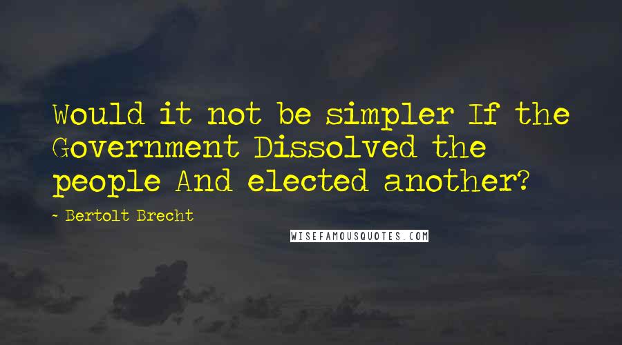 Bertolt Brecht Quotes: Would it not be simpler If the Government Dissolved the people And elected another?