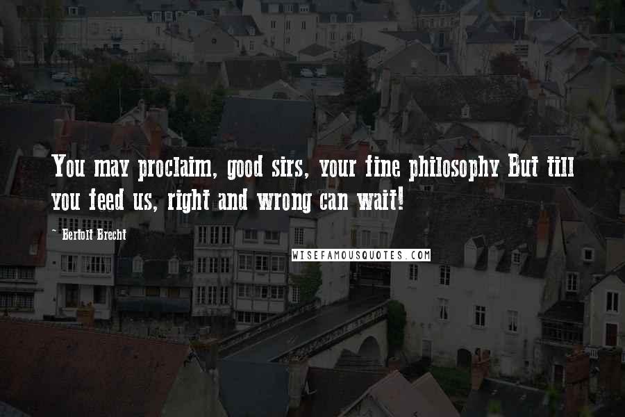 Bertolt Brecht Quotes: You may proclaim, good sirs, your fine philosophy But till you feed us, right and wrong can wait!