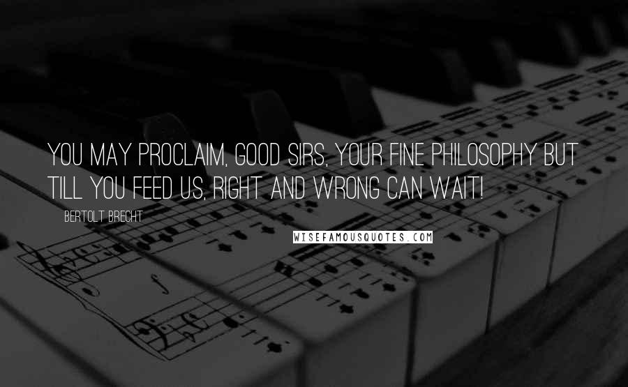 Bertolt Brecht Quotes: You may proclaim, good sirs, your fine philosophy But till you feed us, right and wrong can wait!