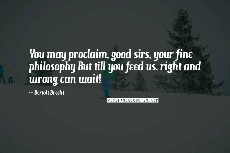 Bertolt Brecht Quotes: You may proclaim, good sirs, your fine philosophy But till you feed us, right and wrong can wait!