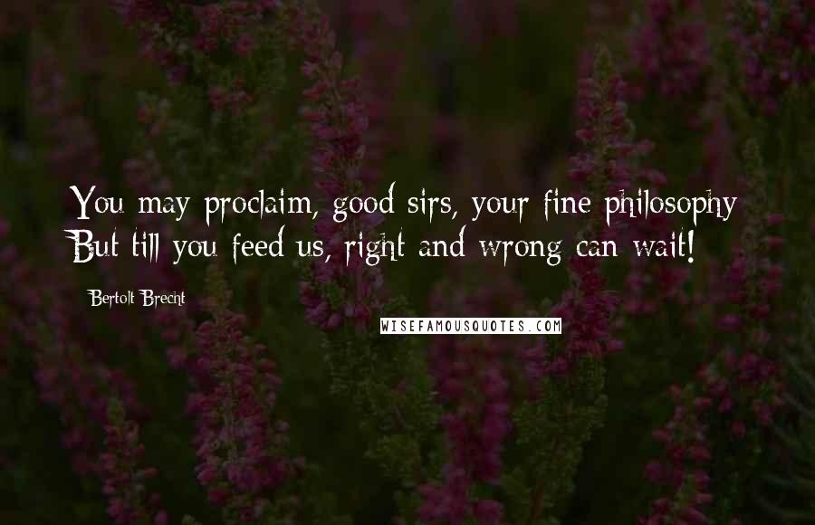 Bertolt Brecht Quotes: You may proclaim, good sirs, your fine philosophy But till you feed us, right and wrong can wait!