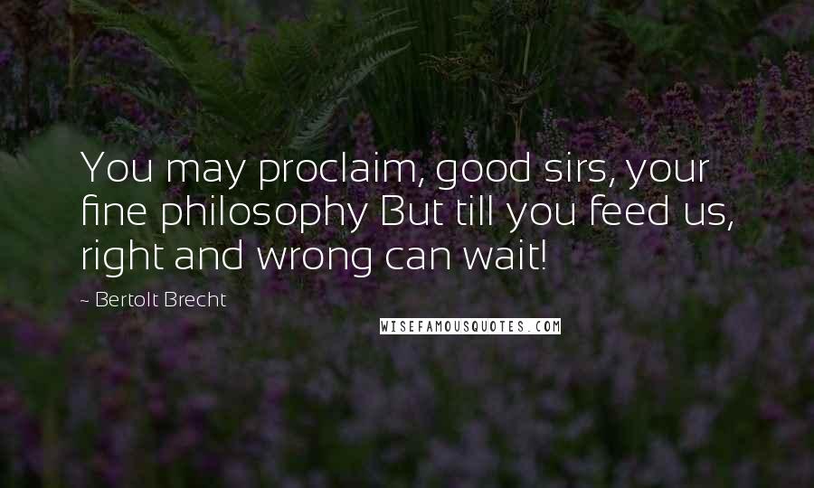 Bertolt Brecht Quotes: You may proclaim, good sirs, your fine philosophy But till you feed us, right and wrong can wait!