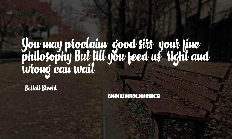 Bertolt Brecht Quotes: You may proclaim, good sirs, your fine philosophy But till you feed us, right and wrong can wait!