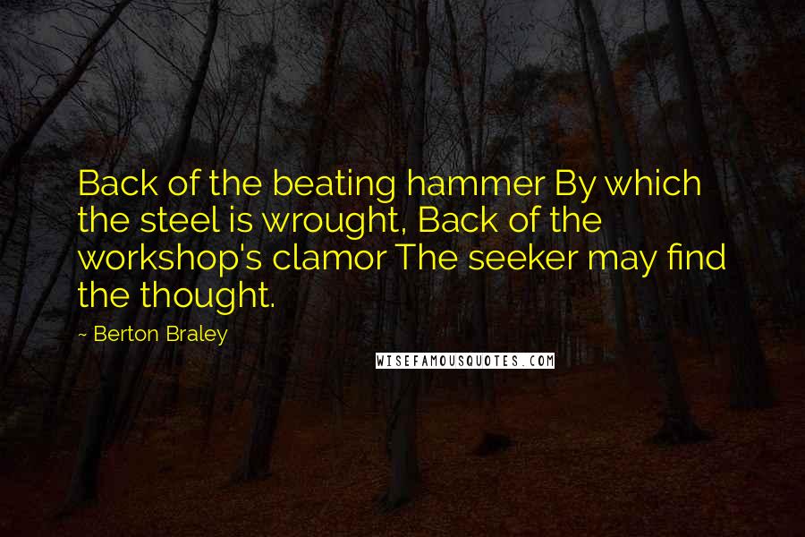 Berton Braley Quotes: Back of the beating hammer By which the steel is wrought, Back of the workshop's clamor The seeker may find the thought.