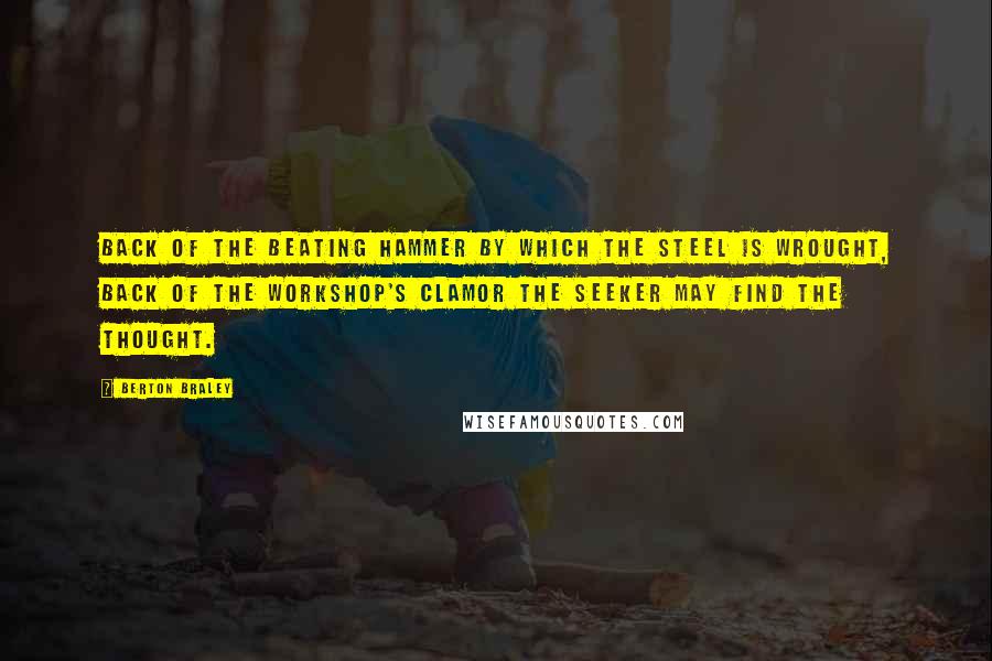 Berton Braley Quotes: Back of the beating hammer By which the steel is wrought, Back of the workshop's clamor The seeker may find the thought.