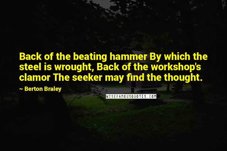 Berton Braley Quotes: Back of the beating hammer By which the steel is wrought, Back of the workshop's clamor The seeker may find the thought.