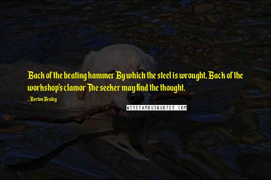 Berton Braley Quotes: Back of the beating hammer By which the steel is wrought, Back of the workshop's clamor The seeker may find the thought.