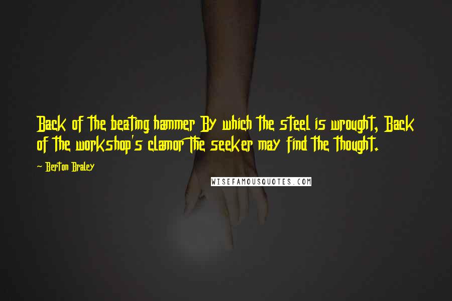 Berton Braley Quotes: Back of the beating hammer By which the steel is wrought, Back of the workshop's clamor The seeker may find the thought.