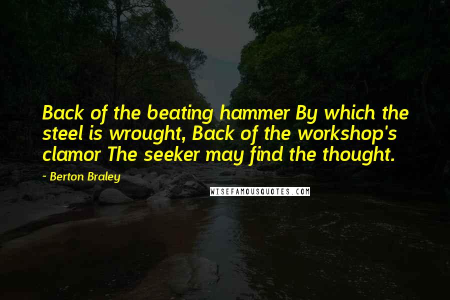 Berton Braley Quotes: Back of the beating hammer By which the steel is wrought, Back of the workshop's clamor The seeker may find the thought.