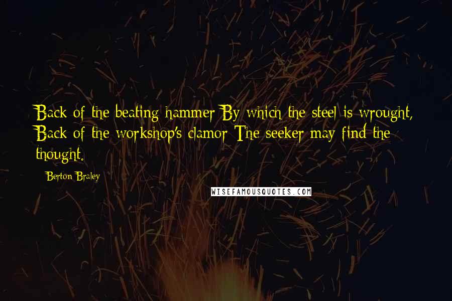 Berton Braley Quotes: Back of the beating hammer By which the steel is wrought, Back of the workshop's clamor The seeker may find the thought.