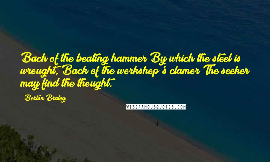 Berton Braley Quotes: Back of the beating hammer By which the steel is wrought, Back of the workshop's clamor The seeker may find the thought.