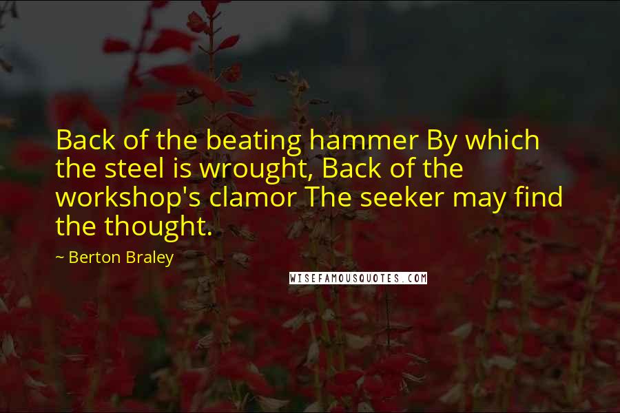 Berton Braley Quotes: Back of the beating hammer By which the steel is wrought, Back of the workshop's clamor The seeker may find the thought.