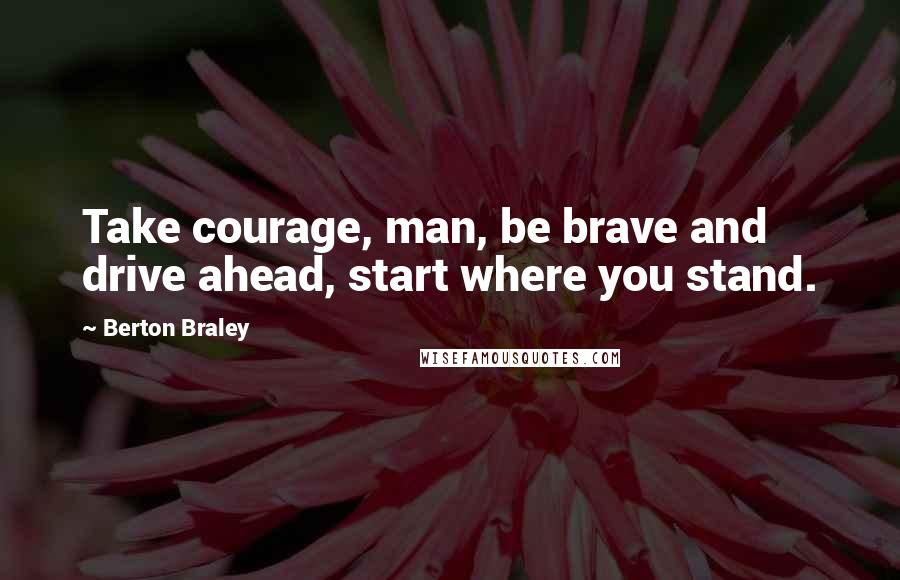 Berton Braley Quotes: Take courage, man, be brave and drive ahead, start where you stand.