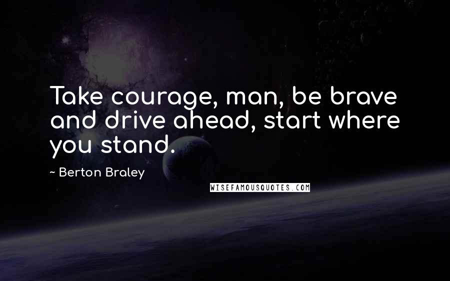 Berton Braley Quotes: Take courage, man, be brave and drive ahead, start where you stand.