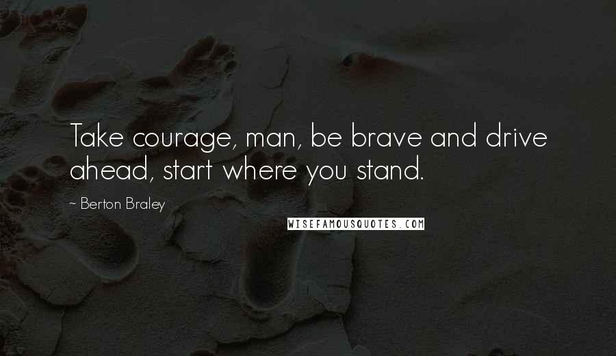 Berton Braley Quotes: Take courage, man, be brave and drive ahead, start where you stand.