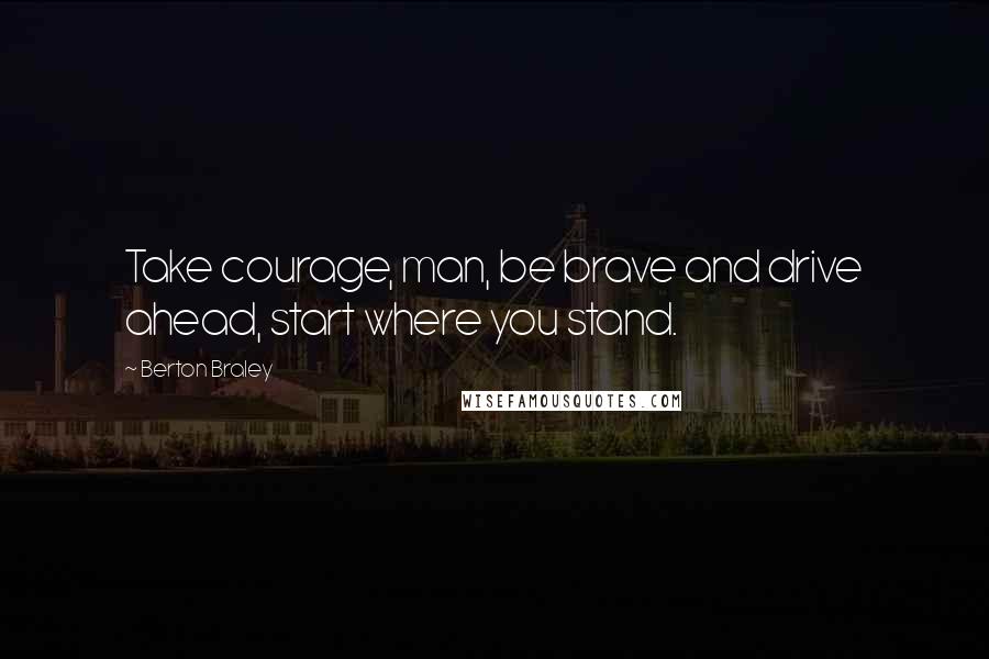 Berton Braley Quotes: Take courage, man, be brave and drive ahead, start where you stand.