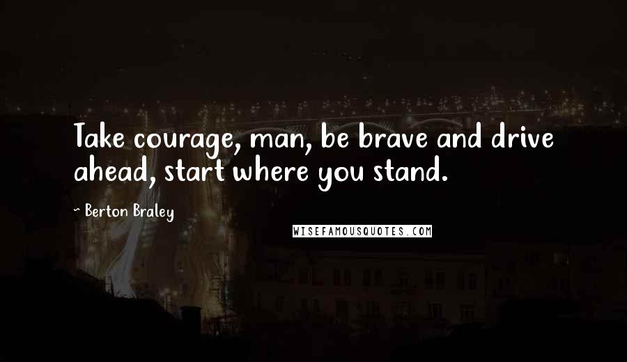 Berton Braley Quotes: Take courage, man, be brave and drive ahead, start where you stand.