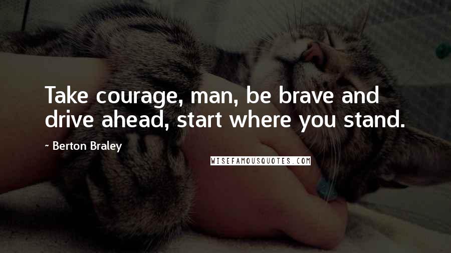 Berton Braley Quotes: Take courage, man, be brave and drive ahead, start where you stand.