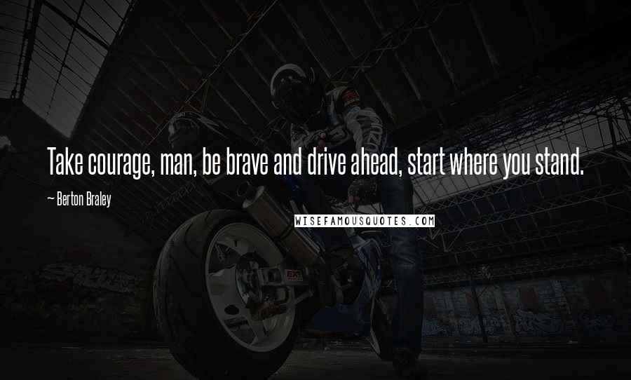 Berton Braley Quotes: Take courage, man, be brave and drive ahead, start where you stand.