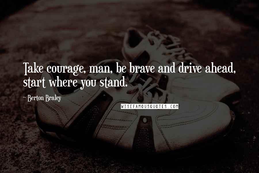 Berton Braley Quotes: Take courage, man, be brave and drive ahead, start where you stand.