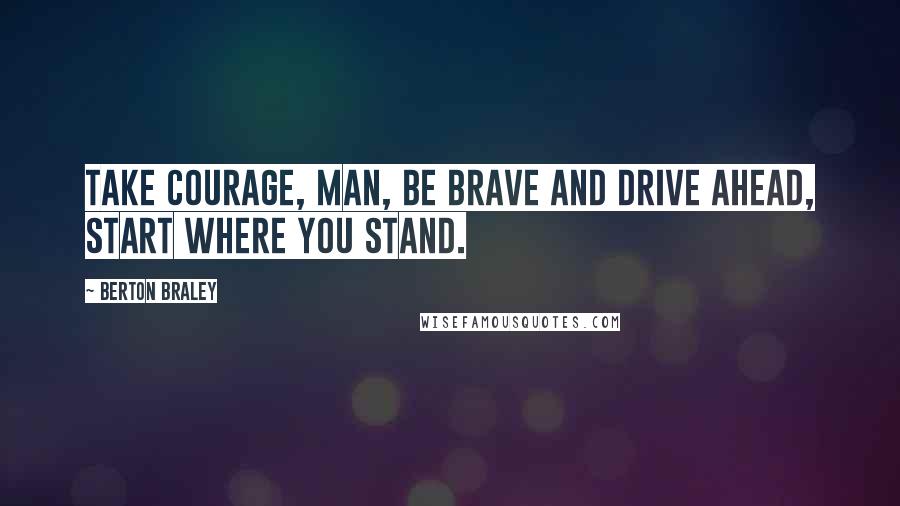 Berton Braley Quotes: Take courage, man, be brave and drive ahead, start where you stand.