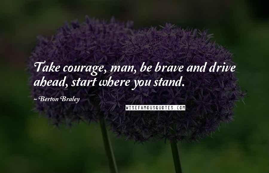 Berton Braley Quotes: Take courage, man, be brave and drive ahead, start where you stand.