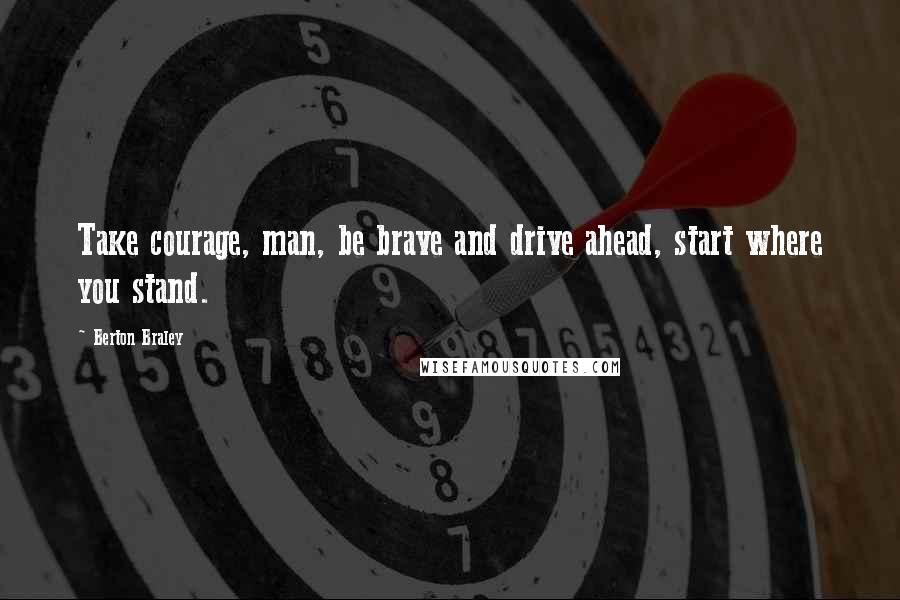 Berton Braley Quotes: Take courage, man, be brave and drive ahead, start where you stand.