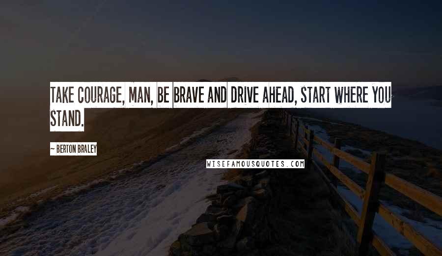 Berton Braley Quotes: Take courage, man, be brave and drive ahead, start where you stand.