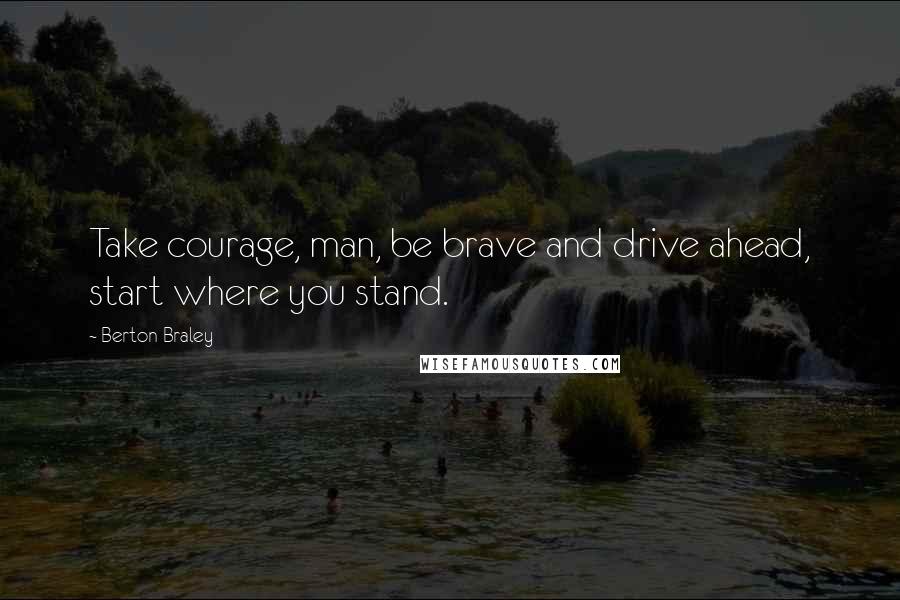 Berton Braley Quotes: Take courage, man, be brave and drive ahead, start where you stand.