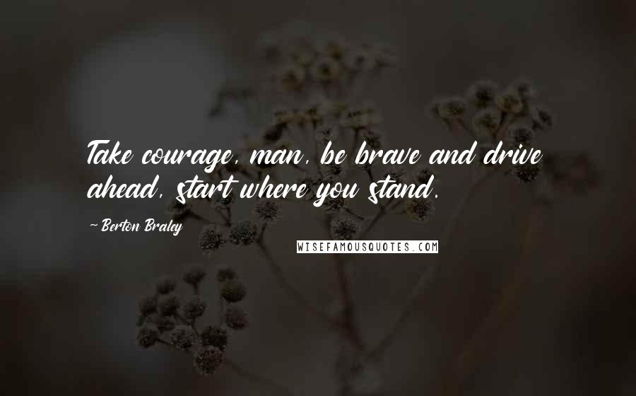 Berton Braley Quotes: Take courage, man, be brave and drive ahead, start where you stand.