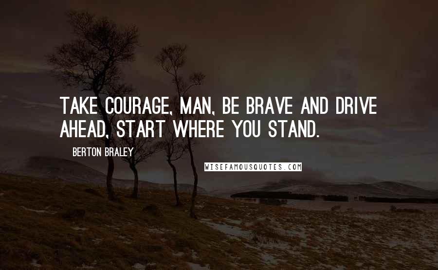 Berton Braley Quotes: Take courage, man, be brave and drive ahead, start where you stand.