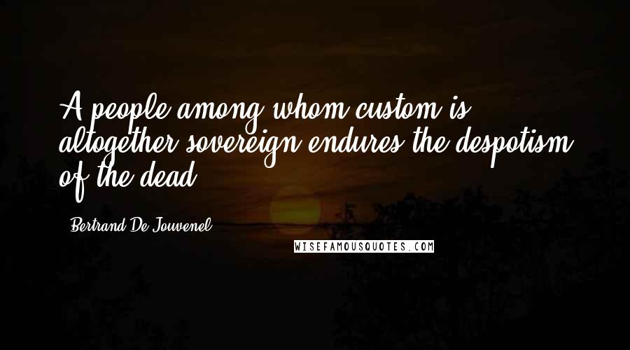 Bertrand De Jouvenel Quotes: A people among whom custom is altogether sovereign endures the despotism of the dead.