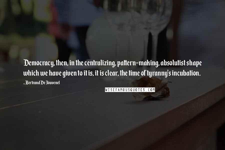 Bertrand De Jouvenel Quotes: Democracy, then, in the centralizing, pattern-making, absolutist shape which we have given to it is, it is clear, the time of tyranny's incubation.