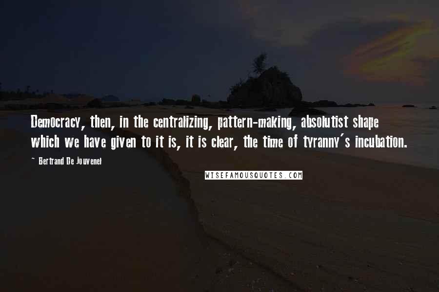 Bertrand De Jouvenel Quotes: Democracy, then, in the centralizing, pattern-making, absolutist shape which we have given to it is, it is clear, the time of tyranny's incubation.