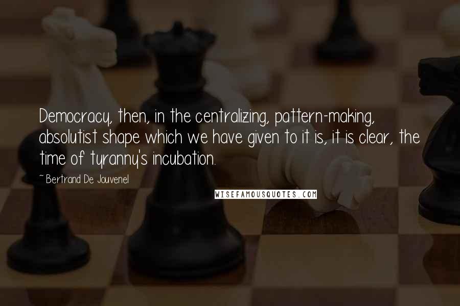 Bertrand De Jouvenel Quotes: Democracy, then, in the centralizing, pattern-making, absolutist shape which we have given to it is, it is clear, the time of tyranny's incubation.