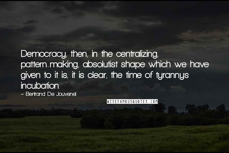 Bertrand De Jouvenel Quotes: Democracy, then, in the centralizing, pattern-making, absolutist shape which we have given to it is, it is clear, the time of tyranny's incubation.