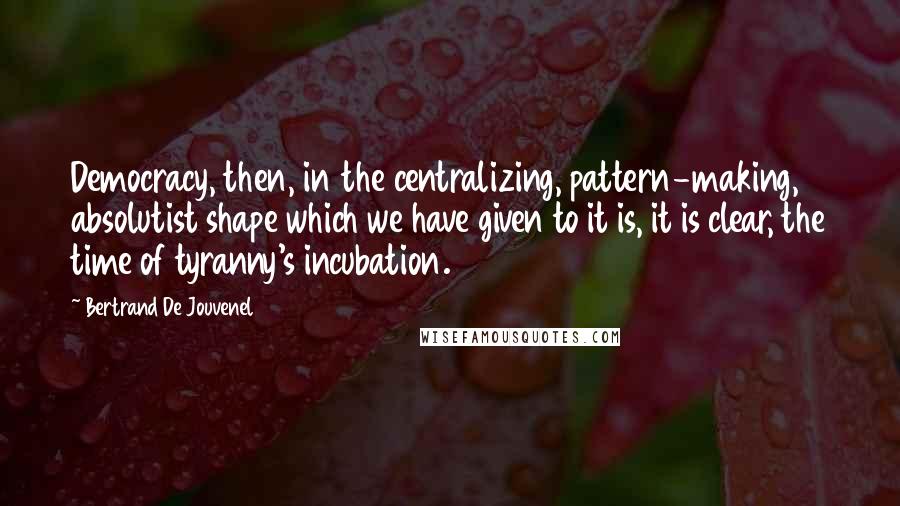 Bertrand De Jouvenel Quotes: Democracy, then, in the centralizing, pattern-making, absolutist shape which we have given to it is, it is clear, the time of tyranny's incubation.